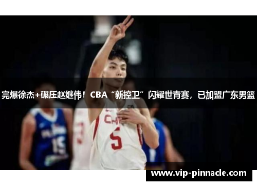 完爆徐杰+碾压赵继伟！CBA“新控卫”闪耀世青赛，已加盟广东男篮